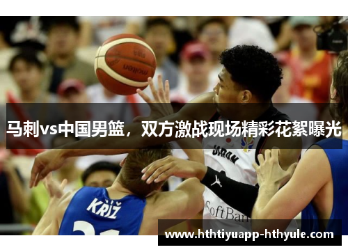 马刺vs中国男篮，双方激战现场精彩花絮曝光