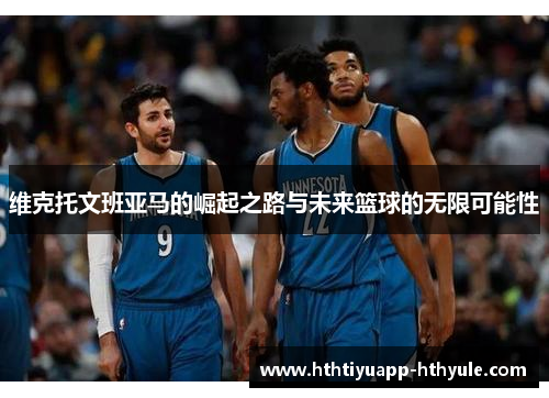 维克托文班亚马的崛起之路与未来篮球的无限可能性